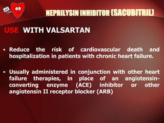 NEPRILYSIN INHIBITOR (SACUBITRIL)
USE WITH VALSARTAN
• Reduce the risk of cardiovascular death and
hospitalization in patients with chronic heart failure.
• Usually administered in conjunction with other heart
failure therapies, in place of an angiotensin-
converting enzyme (ACE) inhibitor or other
angiotensin II receptor blocker (ARB)
 