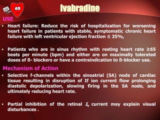Ivabradine
USE
• Heart failure: Reduce the risk of hospitalization for worsening
heart failure in patients with stable, symptomatic chronic heart
failure with left ventricular ejection fraction ≤ 35%,
• Patients who are in sinus rhythm with resting heart rate ≥65
beats per minute (bpm) and either are on maximally tolerated
doses of ß- blockers or have a contraindication to ß-blocker use.
Mechanism of Action
• Selective f-channels within the sinoatrial (SA) node of cardiac
tissue resulting in disruption of If ion current flow prolonging
diastolic depolarization, slowing firing in the SA node, and
ultimately reducing heart rate.
• Partial inhibition of the retinal Ih current may explain visual
disturbances .
 