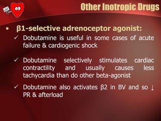 Other Inotropic Drugs
• β1-selective adrenoceptor agonist:
 Dobutamine is useful in some cases of acute
failure & cardiogenic shock
 Dobutamine selectively stimulates cardiac
contractility and usually causes less
tachycardia than do other beta-agonist
 Dobutamine also activates β2 in BV and so ↓
PR & afterload
 