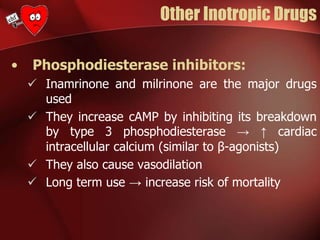 Other Inotropic Drugs
• Phosphodiesterase inhibitors:
 Inamrinone and milrinone are the major drugs
used
 They increase cAMP by inhibiting its breakdown
by type 3 phosphodiesterase → ↑ cardiac
intracellular calcium (similar to β-agonists)
 They also cause vasodilation
 Long term use → increase risk of mortality
 