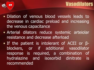Vasodilators
• Dilation of venous blood vessels leads to
decrease in cardiac preload and increasing
the venous capacitance
• Arterial dilators reduce systemic arteiolar
resistance and decrease afterload
• If the patient is intolerant of ACEI or β-
blockers, or if additional vasodilator
response is required, a combination of
hydralazine and isosorbid dinitrate is
recommended
 