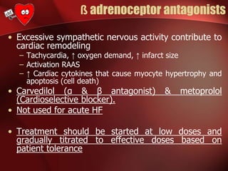 ß adrenoceptor antagonists
• Excessive sympathetic nervous activity contribute to
cardiac remodeling
– Tachycardia, ↑ oxygen demand, ↑ infarct size
– Activation RAAS
– ↑ Cardiac cytokines that cause myocyte hypertrophy and
apoptosis (cell death)
• Carvedilol (α & β antagonist) & metoprolol
(Cardioselective blocker).
• Not used for acute HF
• Treatment should be started at low doses and
gradually titrated to effective doses based on
patient tolerance
 