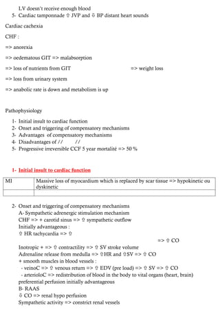 LV doesn’t receive enough blood
5- Cardiac tamponnade  JVP and  BP distant heart sounds
Cardiac cachexia
CHF :
=> anorexia
=> oedematous GIT => malabsorption
=> loss of nutrients from GIT => weight loss
=> loss from urinary system
=> anabolic rate is down and metabolism is up
Pathophysiology
1- Initial insult to cardiac function
2- Onset and triggering of compensatory mechanisms
3- Advantages of compensatory mechanisms
4- Disadvantages of // //
5- Progressive irreversible CCF 5 year mortalité => 50 %
1- Initial insult to cardiac function
MI Massive loss of myocardium which is replaced by scar tissue => hypokinetic ou
dyskinetic
2- Onset and triggering of compensatory mechanisms
A- Sympathetic adrenergic stimulation mechanism
CHF => + carotid sinus =>  sympathetic outflow
Initially advantageous :
 HR tachycardia => 
=>  CO
Inotropic + =>  contractility =>  SV stroke volume
Adrenaline release from medulla => HR and SV =>  CO
+ smooth muscles in blood vessels :
- veinoC =>  venous return =>  EDV (pre load) =>  SV =>  CO
- arterioloC => redistribution of blood in the body to vital organs (heart, brain)
preferential perfusion initially advantageous
B- RAAS
 CO => renal hypo perfusion
Sympathetic activity => constrict renal vessels
 