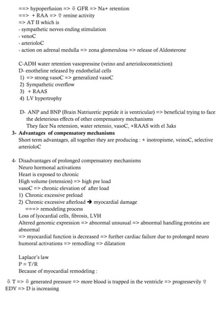 ==> hypoperfusion =>  GFR => Na+ retention
==> + RAA =>  renine activity
=> AT II which is
- sympathetic nerves ending stimulation
- venoC
- arterioloC
- action on adrenal medulla => zona glomerulosa => release of Aldosterone
C-ADH water retention vasopressine (veino and arterioloconstriction)
D- enotheline released by endothelial cells
1) => strong vasoC => generalized vasoC
2) Sympathetic overflow
3) + RAAS
4) LV hypertrophy
D- ANP and BNP (Brain Natriuretic peptide it is ventricular) => beneficial trying to face
the deleterious effects of other compensatory mechanisms
They face Na retension, water retensio, vasoC, +RAAS with el 3aks
3- Advantages of compensatory mechanisms
Short term advantages, all together they are producing : + inotropisme, veinoC, selective
arterioloC
4- Disadvantages of prolonged compensatory mechanisms
Neuro hormonal activations
Heart is exposed to chronic
High volume (retension) => high pre load
vasoC => chronic elevation of after load
1) Chronic excessive preload
2) Chronic excessive afterload  myocardial damage
===> remodeling process
Loss of lyocardial cells, fibrosis, LVH
Altered genomic expression => abnormal unsusual => abnormal handling proteins are
abnormal
=> myocardial function is decreased => further cardiac failure due to prolonged neuro
humoral activations => remodling => dilatation
Laplace’s law
P = T/R
Because of myocardial remodeling :
 T =>  generated pressure => more blood is trapped in the ventricle => progressevily 
EDV => D is increasing
 