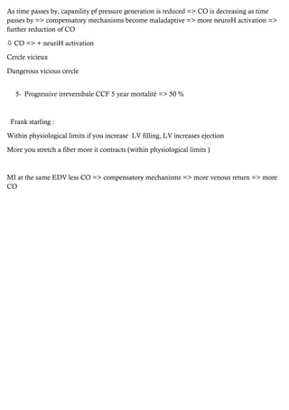 As time passes by, capanility pf pressure generation is reduced => CO is decreasing as time
passes by => compensatory mechanisms become maladaptive => more neuroH activation =>
further reduction of CO
 CO => + neuriH activation
Cercle vicieux
Dangerous vicious cercle
5- Progressive irreversibale CCF 5 year mortalité => 50 %
Frank starling :
Within physiological limits if you increase LV filling, LV increases ejection
More you stretch a fiber more it contracts (within physiological limits )
MI at the same EDV less CO => compensatory mechanisms => more venous return => more
CO
 