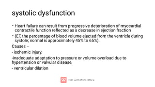 systolic dysfunction
•
•
Heart failure can result from progressive deterioration of myocardial
contractile function reﬂected as a decrease in ejection fraction
(EF, the percentage of blood volume ejected from the ventricle during
systole; normal is approximately 45% to 65%).
Causes –
- ischemic injury,
-inadequate adaptation to pressure or volume overload due to
hypertension or valvular disease,
- ventricular dilation
 