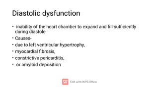 Diastolic dysfunction
•
•
•
•
•
•
inability of the heart chamber to expand and ﬁll suﬃciently
during diastole
Causes-
due to left ventricular hypertrophy,
myocardial ﬁbrosis,
constrictive pericarditis,
or amyloid deposition
 