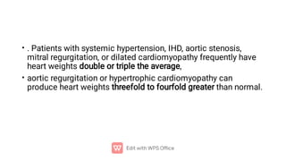 •
•
. Patients with systemic hypertension, IHD, aortic stenosis,
mitral regurgitation, or dilated cardiomyopathy frequently have
heart weights double or triple the average,
aortic regurgitation or hypertrophic cardiomyopathy can
produce heart weights threefold to fourfold greater than normal.
 