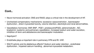 Cont..
• Neuro hormonal activation: SNS and RAAS: plays a critical role in the development of HF.
• Unchecked compensatory mechanisms: excessive vasoconstriction , baroreceptor
dysfunction , direct myocardial toxicity, volume retention, electrolyte and renal abnormalities.
• Vasodilatory hormones: ANP, BNP , PGE1, prostacyclin(PGI2), adrenomedullin , NO,
bradykinin: systemic and pulmonary vasodilation, increased sodium and water excretion,
inhibition of renin and aldosterone and baroreceptor modulation.
• Neprilysin?
• Endothelia plays a important role in pulmonary HTN and Rt -VHF.
• SGLT2 activity and its deleterious e
ff
ects? Sodium and water retention , endothelial
dysfunction , impaired calcium handling , abnormal myocardial metabolism.
 