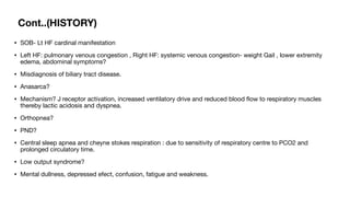 Cont..(HISTORY)
• SOB- Lt HF cardinal manifestation
• Left HF: pulmonary venous congestion , Right HF: systemic venous congestion- weight Gail , lower extremity
edema, abdominal symptoms?
• Misdiagnosis of biliary tract disease.
• Anasarca?
• Mechanism? J receptor activation, increased ventilatory drive and reduced blood
fl
ow to respiratory muscles
thereby lactic acidosis and dyspnea.
• Orthopnea?
• PND?
• Central sleep apnea and cheyne stokes respiration : due to sensitivity of respiratory centre to PCO2 and
prolonged circulatory time.
• Low output syndrome?
• Mental dullness, depressed efect, confusion, fatigue and weakness.
 