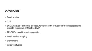 DIAGNOSIS
• Routine labs
• CXR
• ECG:Q waves- ischemic disease, Q waves with reduced QRS voltage(pseudo
infarct )-restrictive /in
fi
ltrative CMP.
• AF+CHF= need for anticoagulation
• Non invasive imaging
• Biomarkers
• Invasive studies
 