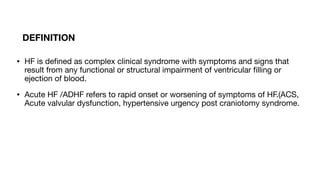 DEFINITION
• HF is de
fi
ned as complex clinical syndrome with symptoms and signs that
result from any functional or structural impairment of ventricular
fi
lling or
ejection of blood.
• Acute HF /ADHF refers to rapid onset or worsening of symptoms of HF.(ACS,
Acute valvular dysfunction, hypertensive urgency post craniotomy syndrome.
 
