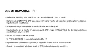 USE OF BIOMARKER-HF
• BNP- more sensitivity than speci
fi
city , hence to exclude HF , than to rule in .
• Higher levels of BNP /PRO BNP associated with higher risk for adverse short and long-term outcomes
in patients with heart failure.
• As a pre discharge investigation to follow the TRAJECTORY of HF.
• In patients who are at risk for HR, screening with BNP , helps in PREVENTING the development of new
onset of heart failure or LVD.
• In CHF , for RISK STRATIFICATION.
• To PROGNOSTICATE in patients hospitalized for HF.
• In patients who present with dyspnea ,to support a DIAGNOSIS or exclusion of HF.
• Obsesity is associated with lower levels of BNP, reduced diagnostic sensitivity.
 