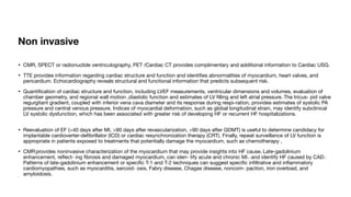 Non invasive
• CMR, SPECT or radionuclide ventriculography, PET /Cardiac CT provides complimentary and additional information to Cardiac USG.
• TTE provides information regarding cardiac structure and function and identi
fi
es abnormalities of myocardium, heart valves, and
pericardium. Echocardiography reveals structural and functional information that predicts subsequent risk.
• Quanti
fi
cation of cardiac structure and function, including LVEF measurements, ventricular dimensions and volumes, evaluation of
chamber geometry, and regional wall motion ,diastolic function and estimates of LV
fi
lling and left atrial pressure.42
The tricus- pid valve
regurgitant gradient, coupled with inferior vena cava diameter and its response during respi-ration, provides estimates of systolic PA
pressure and central venous pressure. Indices of myocardial deformation, such as global longitudinal strain, may identify subclinical
LV systolic dysfunction, which has been associated with greater risk of developing HF or recurrent HF hospitalizations.
• Reevaluation of EF (>40 days after MI, >90 days after revascularization, >90 days after GDMT) is useful to determine candidacy for
implantable cardioverter-de
fi
brillator (ICD) or cardiac resynchronization therapy (CRT). Finally, repeat surveillance of LV function is
appropriate in patients exposed to treatments that potentially damage the myocardium, such as chemotherapy ,
• CMR: provides noninvasive characterization of the myocardium that may provide insights into HF cause.62
Late-gadolinium
enhancement, re
fl
ect- ing
fi
brosis and damaged myocardium, can iden- tify acute and chronic MI.63,64
and identify HF caused by CAD65,66
Patterns of late-gadolinium enhancement or speci
fi
c T-1 and T-2 techniques can suggest speci
fi
c in
fi
ltrative and in
fl
ammatory
cardiomyopathies, such as myocarditis, sarcoid- osis, Fabry disease, Chagas disease, noncom- paction, iron overload, and
amyloidosis.1
•
 