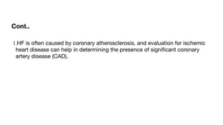 Cont..
1.HF is often caused by coronary atherosclerosis, and evaluation for ischemic
heart disease can help in determining the presence of signi
fi
cant coronary
artery disease (CAD).
 