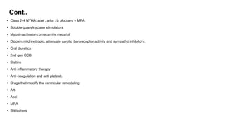 Cont..
• Class 2-4 NYHA: acei , arbs , b blockers + MRA
• Soluble guanylcyclase stimulators
• Myosin activators:omecamtiv mecarbil
• Digoxin:mild inotropic, attenuate carotid baroreceptor activity and sympatho inhibitory.
• Oral diuretics
• 2nd gen CCB
• Statins
• Anti in
fl
ammatory therapy
• Anti coagulation and anti platelet.
• Drugs that modify the ventricular remodeling:
• Arb
• Acei
• MRA
• B blockers
 