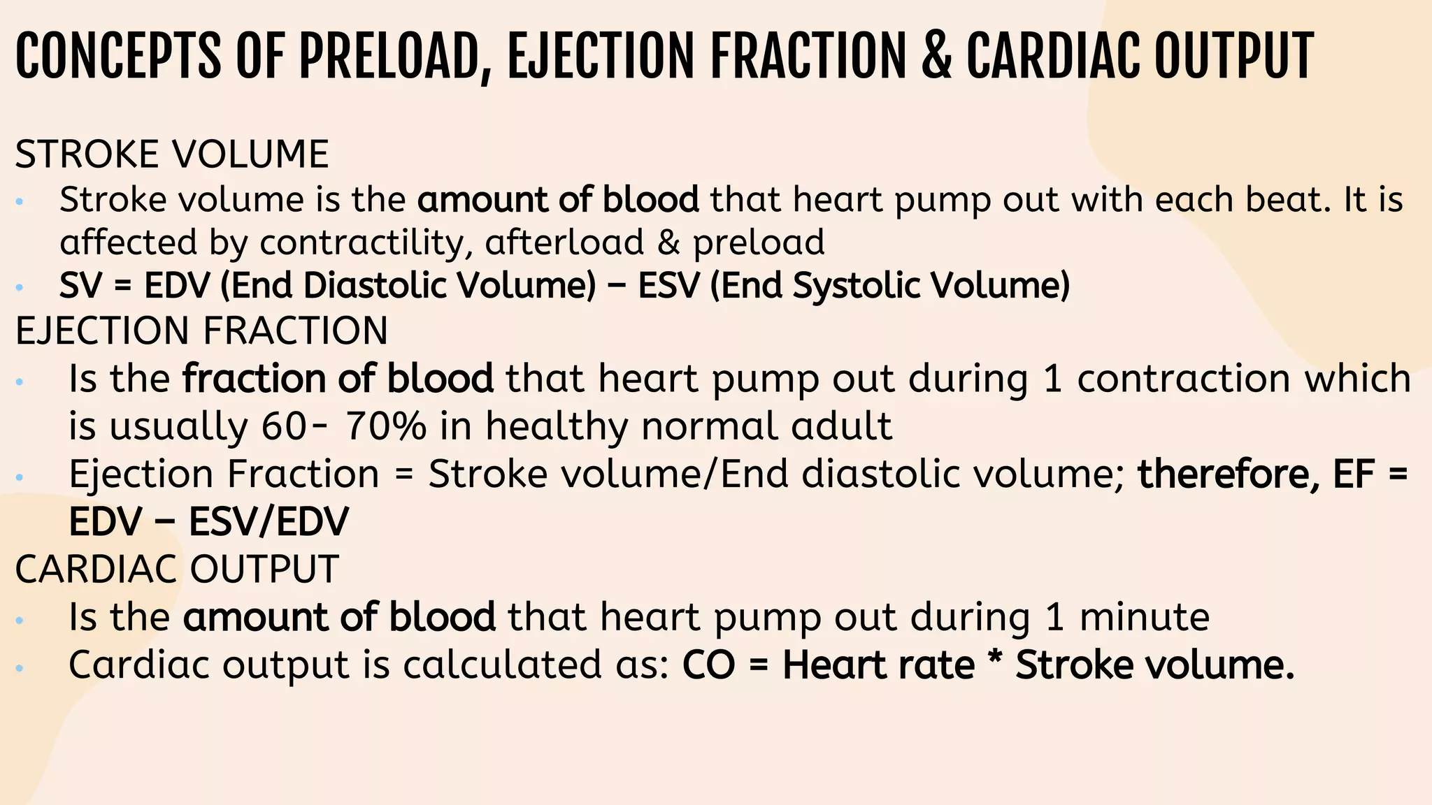 CONCEPTS OF PRELOAD, EJECTION FRACTION & CARDIAC OUTPUT
STROKE VOLUME
• Stroke volume is the amount of blood that heart pump out with each beat. It is
affected by contractility, afterload & preload
• SV = EDV (End Diastolic Volume) – ESV (End Systolic Volume)
EJECTION FRACTION
• Is the fraction of blood that heart pump out during 1 contraction which
is usually 60- 70% in healthy normal adult
• Ejection Fraction = Stroke volume/End diastolic volume; therefore, EF =
EDV – ESV/EDV
CARDIAC OUTPUT
• Is the amount of blood that heart pump out during 1 minute
• Cardiac output is calculated as: CO = Heart rate * Stroke volume.
 