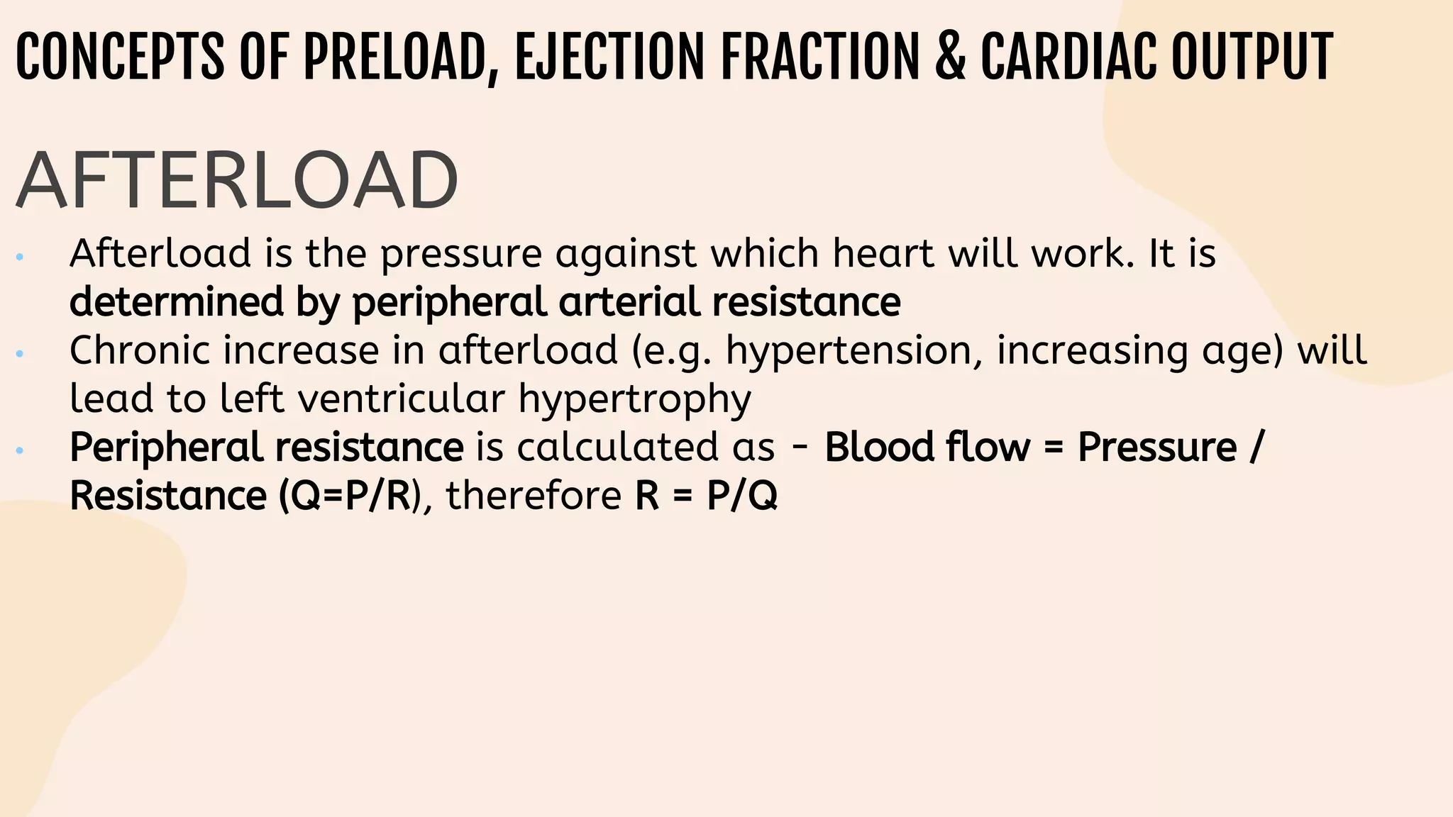 CONCEPTS OF PRELOAD, EJECTION FRACTION & CARDIAC OUTPUT
AFTERLOAD
• Afterload is the pressure against which heart will work. It is
determined by peripheral arterial resistance
• Chronic increase in afterload (e.g. hypertension, increasing age) will
lead to left ventricular hypertrophy
• Peripheral resistance is calculated as - Blood flow = Pressure /
Resistance (Q=P/R), therefore R = P/Q
 