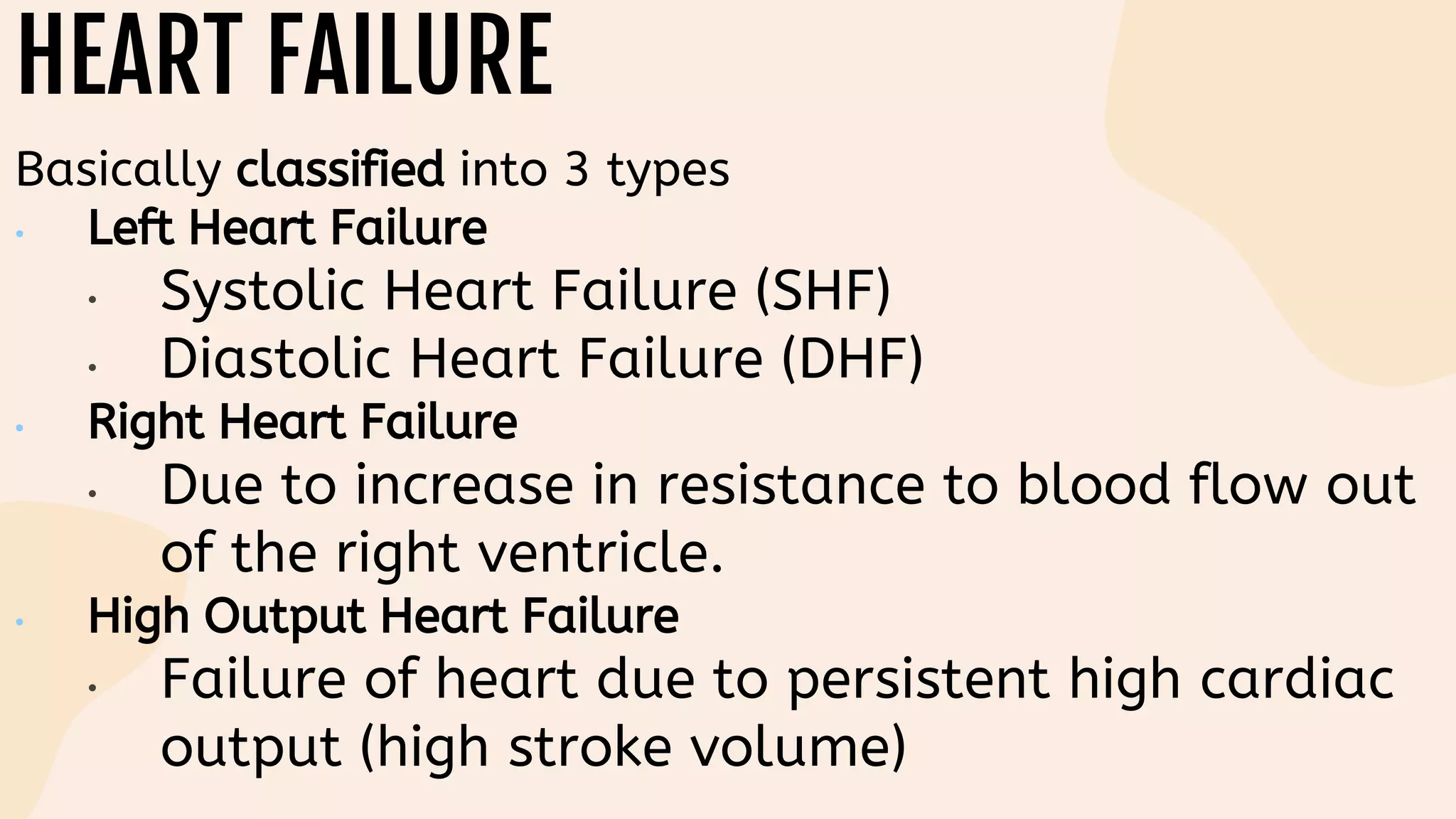 HEART FAILURE
Basically classified into 3 types
• Left Heart Failure
• Systolic Heart Failure (SHF)
• Diastolic Heart Failure (DHF)
• Right Heart Failure
• Due to increase in resistance to blood flow out
of the right ventricle.
• High Output Heart Failure
• Failure of heart due to persistent high cardiac
output (high stroke volume)
 