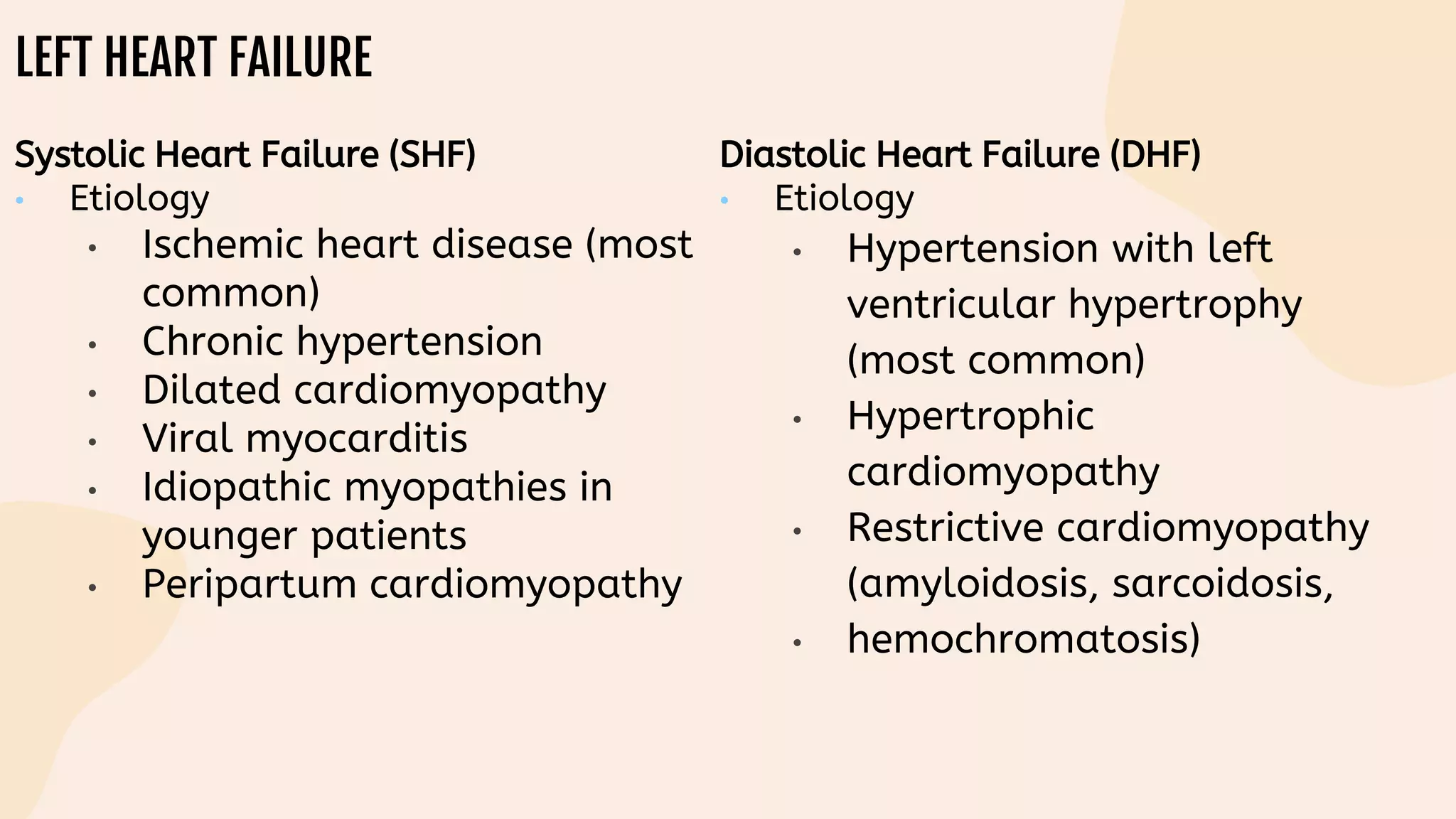 LEFT HEART FAILURE
Systolic Heart Failure (SHF)
• Etiology
• Ischemic heart disease (most
common)
• Chronic hypertension
• Dilated cardiomyopathy
• Viral myocarditis
• Idiopathic myopathies in
younger patients
• Peripartum cardiomyopathy
Diastolic Heart Failure (DHF)
• Etiology
• Hypertension with left
ventricular hypertrophy
(most common)
• Hypertrophic
cardiomyopathy
• Restrictive cardiomyopathy
(amyloidosis, sarcoidosis,
• hemochromatosis)
 