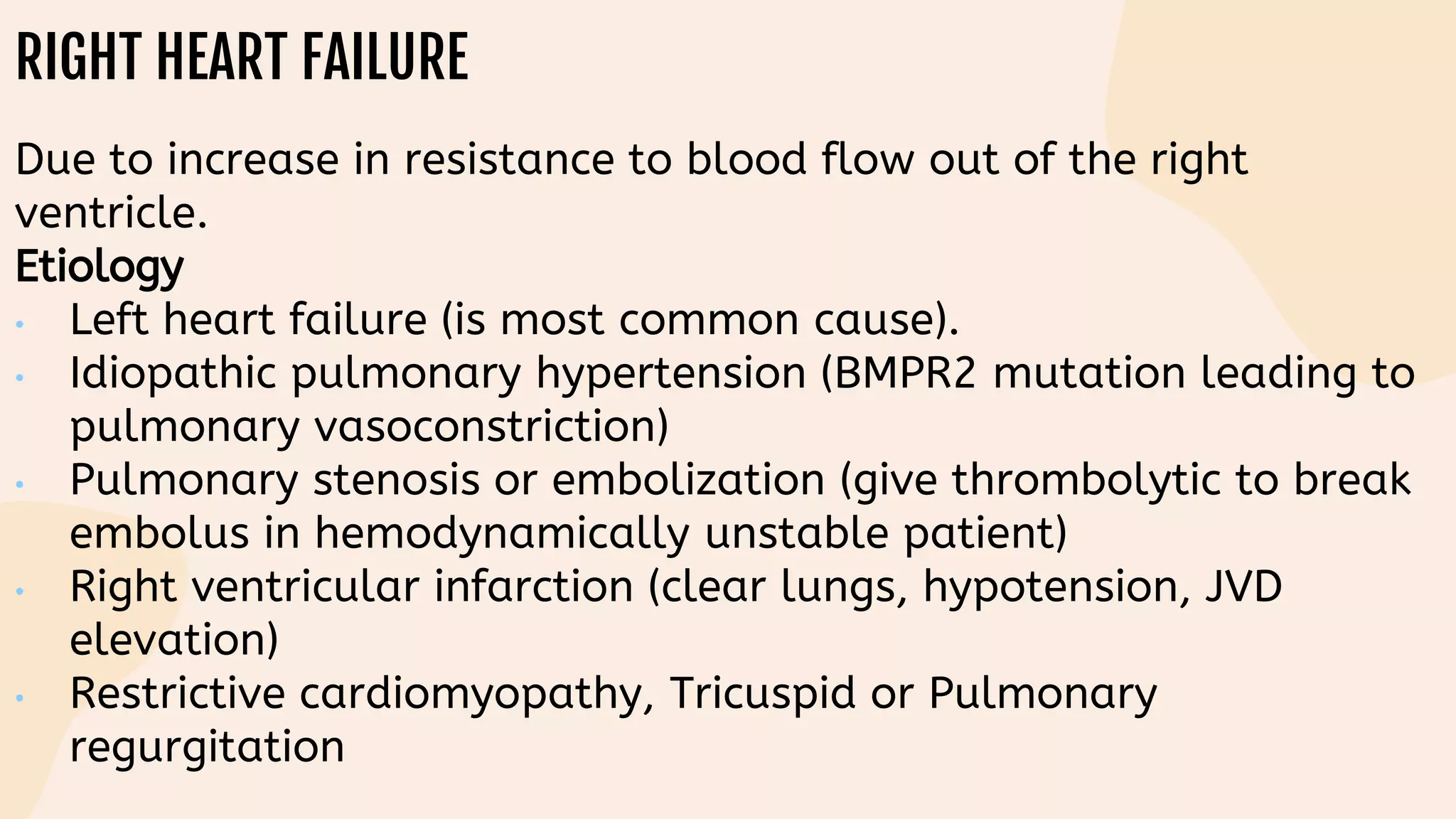 RIGHT HEART FAILURE
Due to increase in resistance to blood flow out of the right
ventricle.
Etiology
• Left heart failure (is most common cause).
• Idiopathic pulmonary hypertension (BMPR2 mutation leading to
pulmonary vasoconstriction)
• Pulmonary stenosis or embolization (give thrombolytic to break
embolus in hemodynamically unstable patient)
• Right ventricular infarction (clear lungs, hypotension, JVD
elevation)
• Restrictive cardiomyopathy, Tricuspid or Pulmonary
regurgitation
 