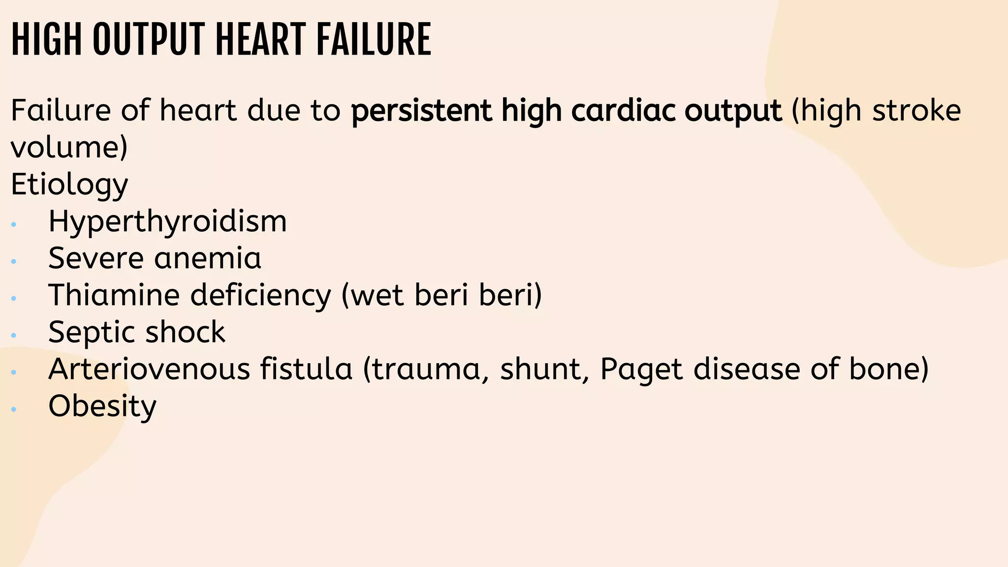 HIGH OUTPUT HEART FAILURE
Failure of heart due to persistent high cardiac output (high stroke
volume)
Etiology
• Hyperthyroidism
• Severe anemia
• Thiamine deficiency (wet beri beri)
• Septic shock
• Arteriovenous fistula (trauma, shunt, Paget disease of bone)
• Obesity
 
