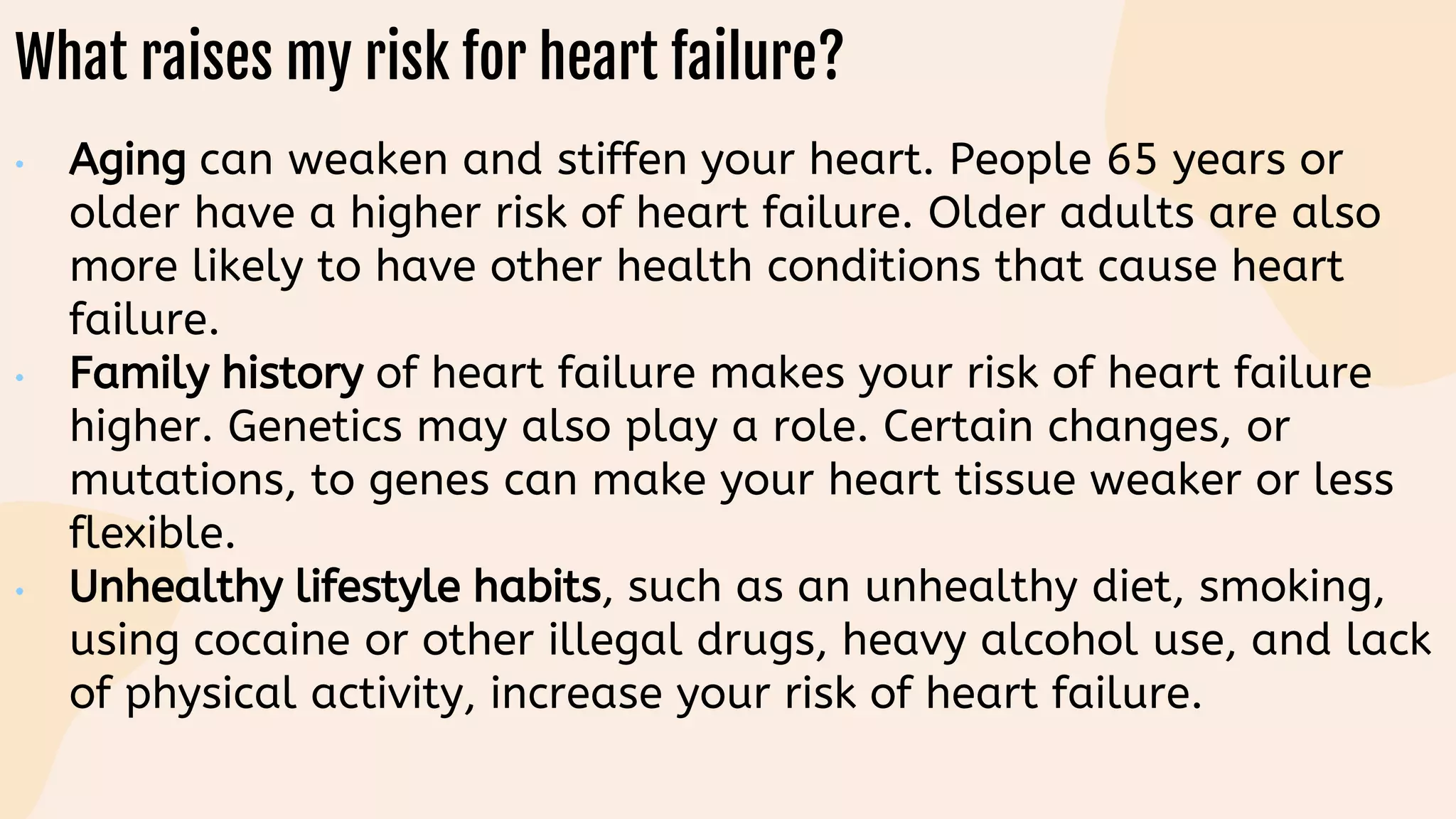 What raises my risk for heart failure?
• Aging can weaken and stiffen your heart. People 65 years or
older have a higher risk of heart failure. Older adults are also
more likely to have other health conditions that cause heart
failure.
• Family history of heart failure makes your risk of heart failure
higher. Genetics may also play a role. Certain changes, or
mutations, to genes can make your heart tissue weaker or less
flexible.
• Unhealthy lifestyle habits, such as an unhealthy diet, smoking,
using cocaine or other illegal drugs, heavy alcohol use, and lack
of physical activity, increase your risk of heart failure.
 