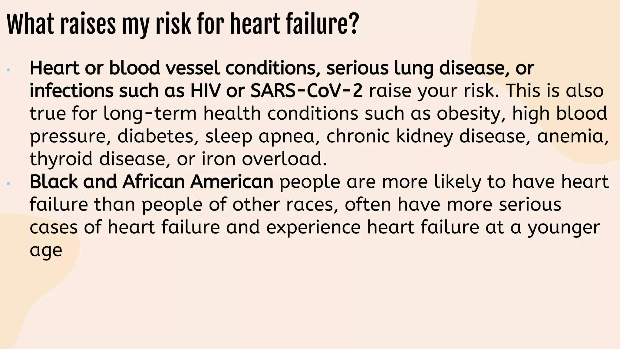 What raises my risk for heart failure?
• Heart or blood vessel conditions, serious lung disease, or
infections such as HIV or SARS-CoV-2 raise your risk. This is also
true for long-term health conditions such as obesity, high blood
pressure, diabetes, sleep apnea, chronic kidney disease, anemia,
thyroid disease, or iron overload.
• Black and African American people are more likely to have heart
failure than people of other races, often have more serious
cases of heart failure and experience heart failure at a younger
age
 