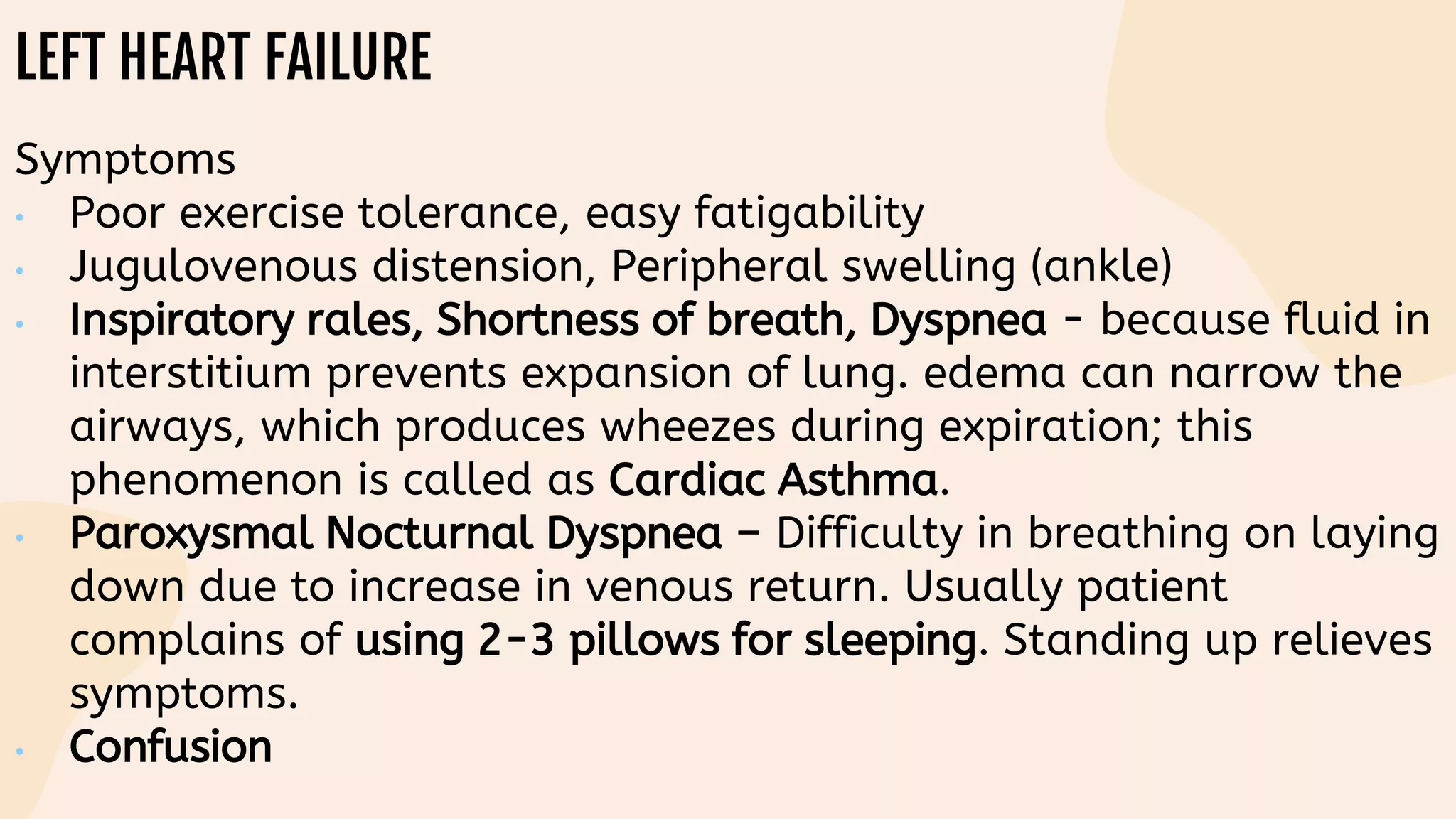 LEFT HEART FAILURE
Symptoms
• Poor exercise tolerance, easy fatigability
• Jugulovenous distension, Peripheral swelling (ankle)
• Inspiratory rales, Shortness of breath, Dyspnea - because fluid in
interstitium prevents expansion of lung. edema can narrow the
airways, which produces wheezes during expiration; this
phenomenon is called as Cardiac Asthma.
• Paroxysmal Nocturnal Dyspnea – Difficulty in breathing on laying
down due to increase in venous return. Usually patient
complains of using 2-3 pillows for sleeping. Standing up relieves
symptoms.
• Confusion
 