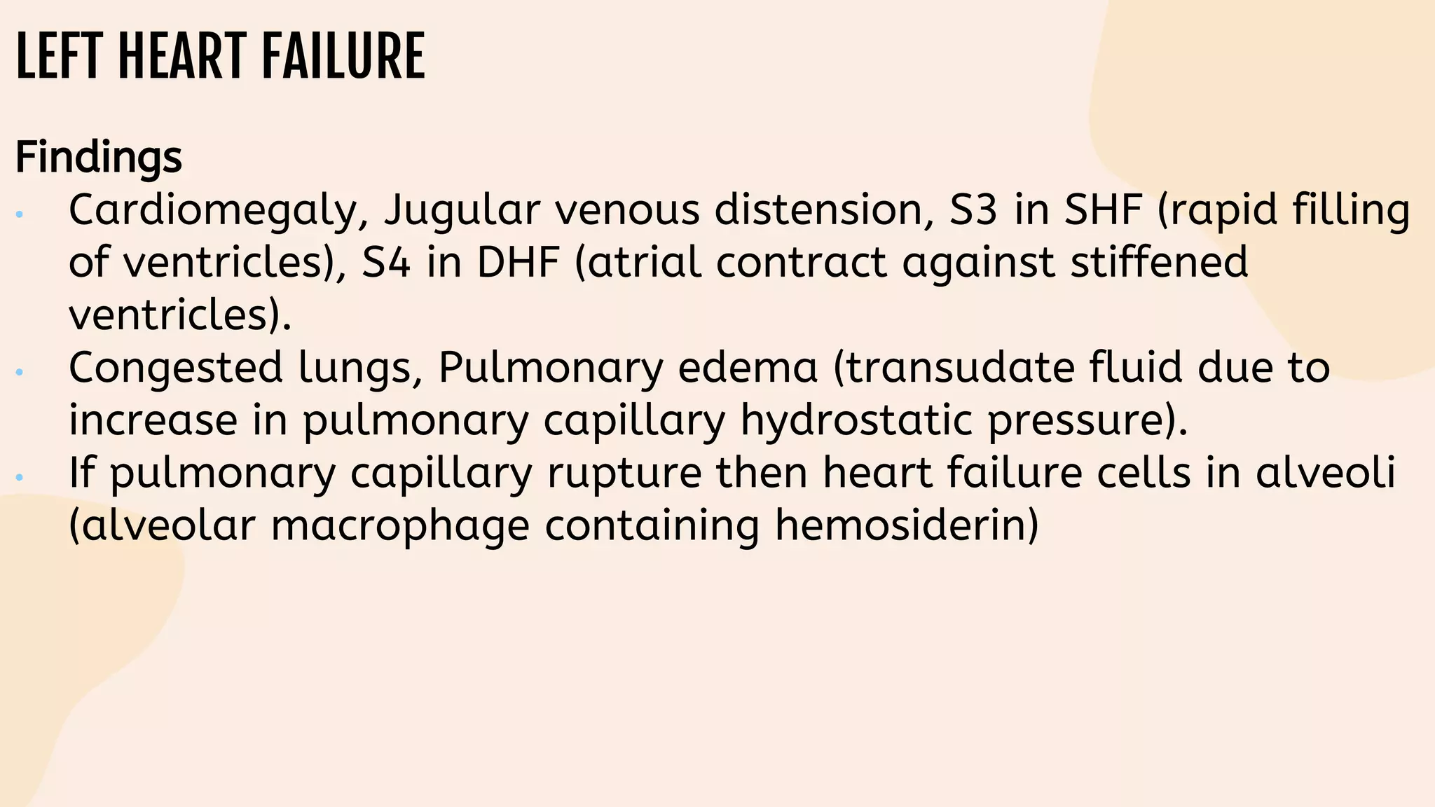 LEFT HEART FAILURE
Findings
• Cardiomegaly, Jugular venous distension, S3 in SHF (rapid filling
of ventricles), S4 in DHF (atrial contract against stiffened
ventricles).
• Congested lungs, Pulmonary edema (transudate fluid due to
increase in pulmonary capillary hydrostatic pressure).
• If pulmonary capillary rupture then heart failure cells in alveoli
(alveolar macrophage containing hemosiderin)
 