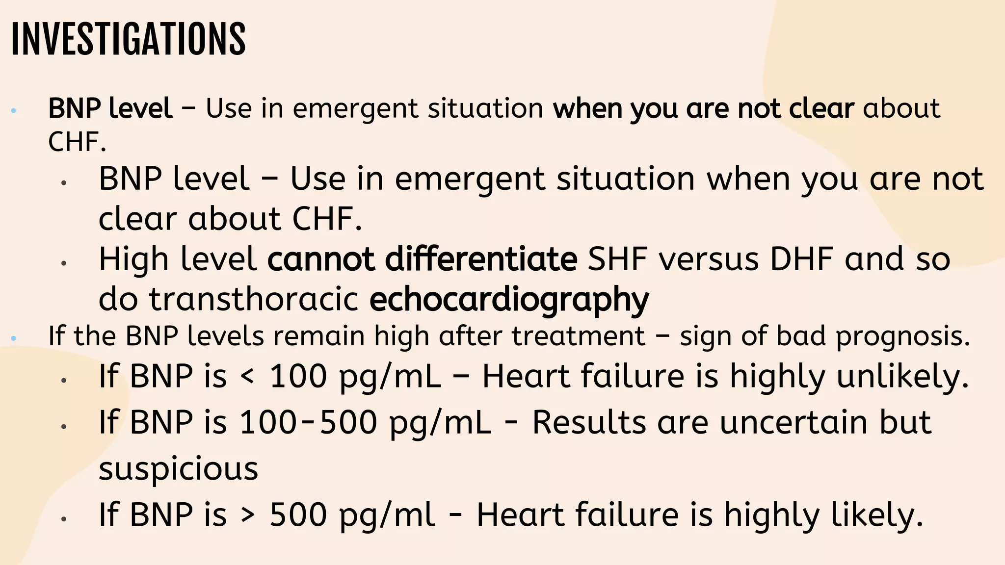 INVESTIGATIONS
• BNP level – Use in emergent situation when you are not clear about
CHF.
• BNP level – Use in emergent situation when you are not
clear about CHF.
• High level cannot differentiate SHF versus DHF and so
do transthoracic echocardiography
• If the BNP levels remain high after treatment – sign of bad prognosis.
• If BNP is < 100 pg/mL – Heart failure is highly unlikely.
• If BNP is 100-500 pg/mL - Results are uncertain but
suspicious
• If BNP is > 500 pg/ml - Heart failure is highly likely.
 