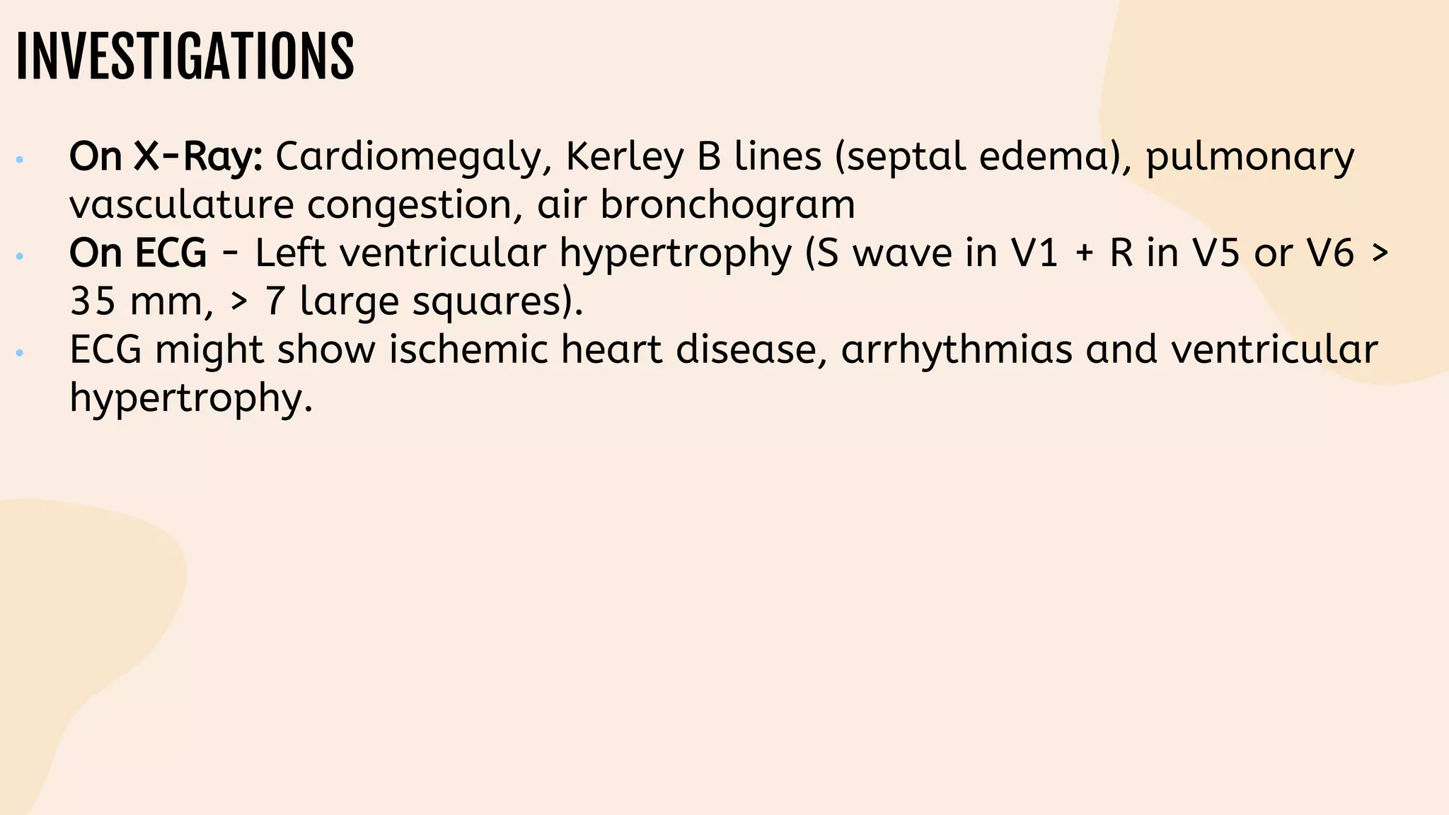 INVESTIGATIONS
• On X-Ray: Cardiomegaly, Kerley B lines (septal edema), pulmonary
vasculature congestion, air bronchogram
• On ECG - Left ventricular hypertrophy (S wave in V1 + R in V5 or V6 >
35 mm, > 7 large squares).
• ECG might show ischemic heart disease, arrhythmias and ventricular
hypertrophy.
 