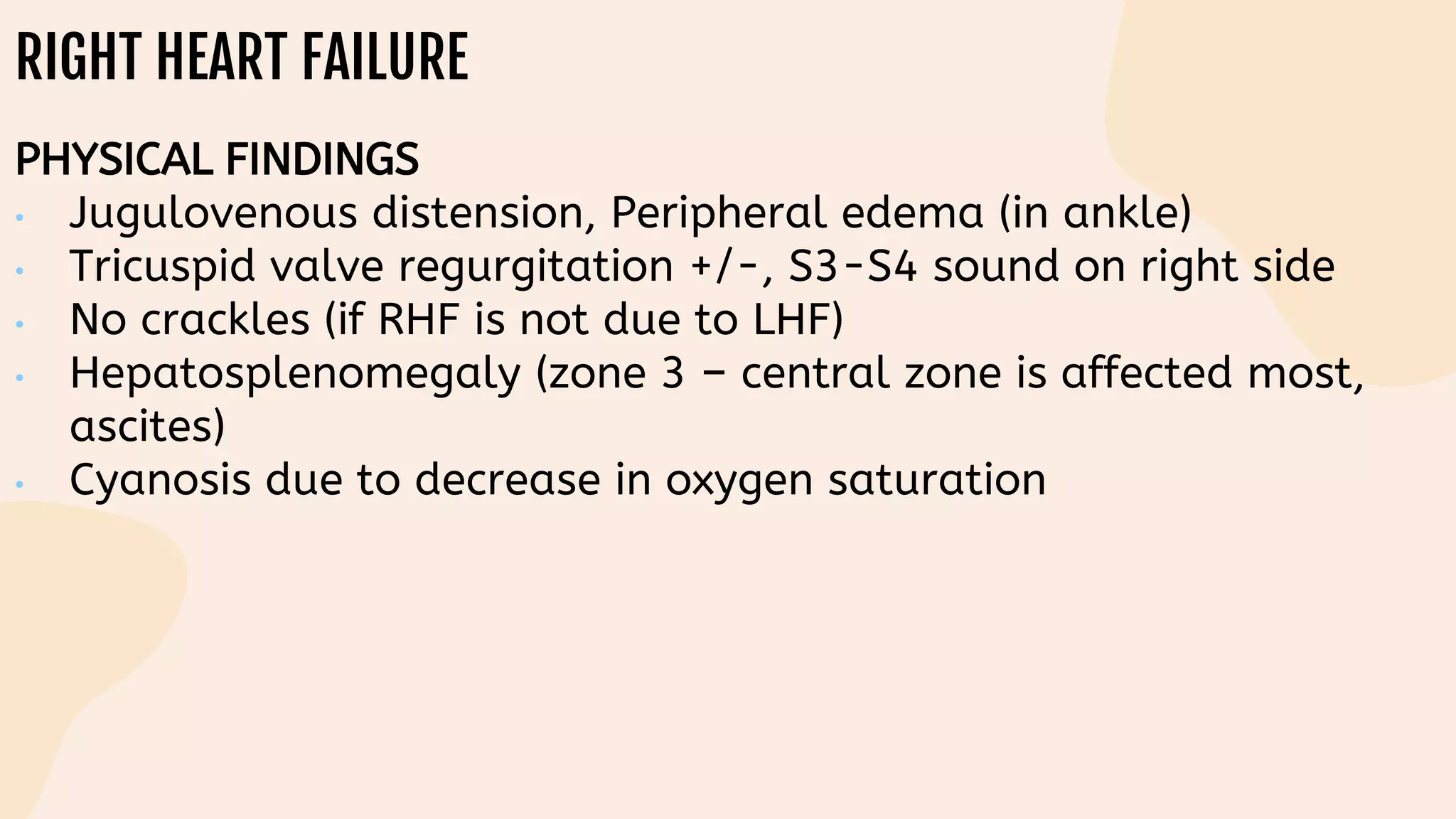 RIGHT HEART FAILURE
PHYSICAL FINDINGS
• Jugulovenous distension, Peripheral edema (in ankle)
• Tricuspid valve regurgitation +/-, S3-S4 sound on right side
• No crackles (if RHF is not due to LHF)
• Hepatosplenomegaly (zone 3 – central zone is affected most,
ascites)
• Cyanosis due to decrease in oxygen saturation
 