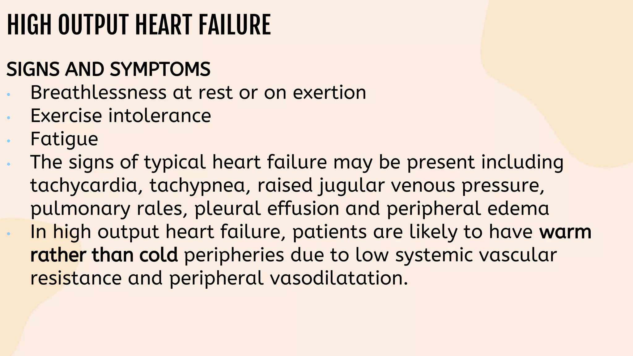 HIGH OUTPUT HEART FAILURE
SIGNS AND SYMPTOMS
• Breathlessness at rest or on exertion
• Exercise intolerance
• Fatigue
• The signs of typical heart failure may be present including
tachycardia, tachypnea, raised jugular venous pressure,
pulmonary rales, pleural effusion and peripheral edema
• In high output heart failure, patients are likely to have warm
rather than cold peripheries due to low systemic vascular
resistance and peripheral vasodilatation.
 