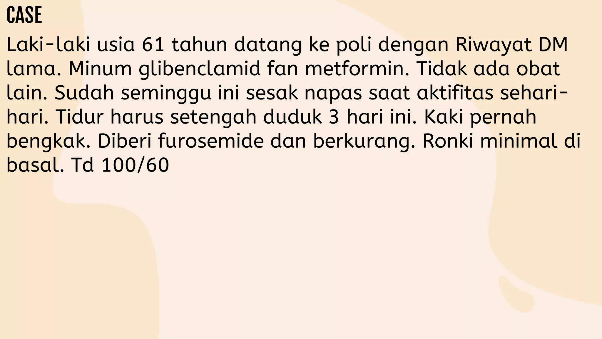 Laki-laki usia 61 tahun datang ke poli dengan Riwayat DM
lama. Minum glibenclamid fan metformin. Tidak ada obat
lain. Sudah seminggu ini sesak napas saat aktifitas sehari-
hari. Tidur harus setengah duduk 3 hari ini. Kaki pernah
bengkak. Diberi furosemide dan berkurang. Ronki minimal di
basal. Td 100/60
 