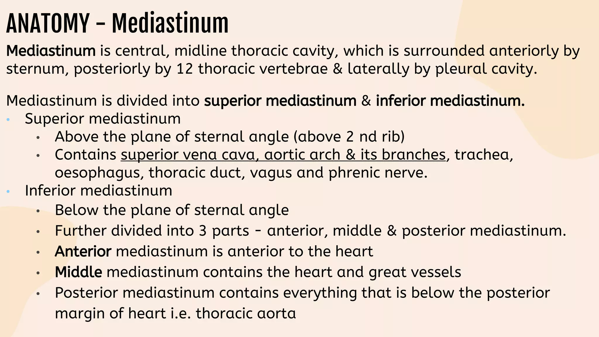 ANATOMY - Mediastinum
Mediastinum is central, midline thoracic cavity, which is surrounded anteriorly by
sternum, posteriorly by 12 thoracic vertebrae & laterally by pleural cavity.
Mediastinum is divided into superior mediastinum & inferior mediastinum.
• Superior mediastinum
• Above the plane of sternal angle (above 2 nd rib)
• Contains superior vena cava, aortic arch & its branches, trachea,
oesophagus, thoracic duct, vagus and phrenic nerve.
• Inferior mediastinum
• Below the plane of sternal angle
• Further divided into 3 parts - anterior, middle & posterior mediastinum.
• Anterior mediastinum is anterior to the heart
• Middle mediastinum contains the heart and great vessels
• Posterior mediastinum contains everything that is below the posterior
margin of heart i.e. thoracic aorta
 
