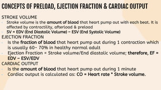 CONCEPTS OF PRELOAD, EJECTION FRACTION & CARDIAC OUTPUT
STROKE VOLUME
• Stroke volume is the amount of blood that heart pump out with each beat. It is
affected by contractility, afterload & preload
• SV = EDV (End Diastolic Volume) – ESV (End Systolic Volume)
EJECTION FRACTION
• Is the fraction of blood that heart pump out during 1 contraction which
is usually 60- 70% in healthy normal adult
• Ejection Fraction = Stroke volume/End diastolic volume; therefore, EF =
EDV – ESV/EDV
CARDIAC OUTPUT
• Is the amount of blood that heart pump out during 1 minute
• Cardiac output is calculated as: CO = Heart rate * Stroke volume.
 