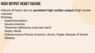 HIGH OUTPUT HEART FAILURE
Failure of heart due to persistent high cardiac output (high stroke
volume)
Etiology
• Hyperthyroidism
• Severe anemia
• Thiamine deficiency (wet beri beri)
• Septic shock
• Arteriovenous fistula (trauma, shunt, Paget disease of bone)
• Obesity
 