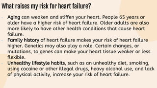 What raises my risk for heart failure?
• Aging can weaken and stiffen your heart. People 65 years or
older have a higher risk of heart failure. Older adults are also
more likely to have other health conditions that cause heart
failure.
• Family history of heart failure makes your risk of heart failure
higher. Genetics may also play a role. Certain changes, or
mutations, to genes can make your heart tissue weaker or less
flexible.
• Unhealthy lifestyle habits, such as an unhealthy diet, smoking,
using cocaine or other illegal drugs, heavy alcohol use, and lack
of physical activity, increase your risk of heart failure.
 