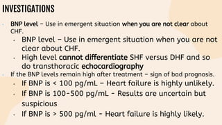 INVESTIGATIONS
• BNP level – Use in emergent situation when you are not clear about
CHF.
• BNP level – Use in emergent situation when you are not
clear about CHF.
• High level cannot differentiate SHF versus DHF and so
do transthoracic echocardiography
• If the BNP levels remain high after treatment – sign of bad prognosis.
• If BNP is < 100 pg/mL – Heart failure is highly unlikely.
• If BNP is 100-500 pg/mL - Results are uncertain but
suspicious
• If BNP is > 500 pg/ml - Heart failure is highly likely.
 