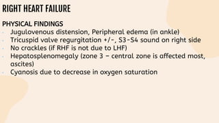 RIGHT HEART FAILURE
PHYSICAL FINDINGS
• Jugulovenous distension, Peripheral edema (in ankle)
• Tricuspid valve regurgitation +/-, S3-S4 sound on right side
• No crackles (if RHF is not due to LHF)
• Hepatosplenomegaly (zone 3 – central zone is affected most,
ascites)
• Cyanosis due to decrease in oxygen saturation
 