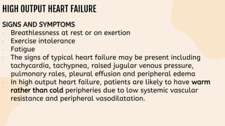 HIGH OUTPUT HEART FAILURE
SIGNS AND SYMPTOMS
• Breathlessness at rest or on exertion
• Exercise intolerance
• Fatigue
• The signs of typical heart failure may be present including
tachycardia, tachypnea, raised jugular venous pressure,
pulmonary rales, pleural effusion and peripheral edema
• In high output heart failure, patients are likely to have warm
rather than cold peripheries due to low systemic vascular
resistance and peripheral vasodilatation.
 