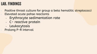 LAB. FINDINGS
• Positive throat culture for group a beta hemolitic streptococci
• Elevated acute pahse reactants
• Erythrocyte sedimentation rate
• C- reactive protein
• Leukocytosis
• Prolong P-R interval
 