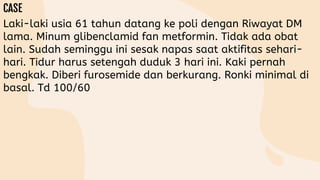 Laki-laki usia 61 tahun datang ke poli dengan Riwayat DM
lama. Minum glibenclamid fan metformin. Tidak ada obat
lain. Sudah seminggu ini sesak napas saat aktifitas sehari-
hari. Tidur harus setengah duduk 3 hari ini. Kaki pernah
bengkak. Diberi furosemide dan berkurang. Ronki minimal di
basal. Td 100/60
 
