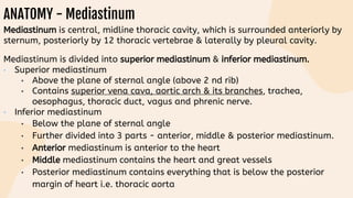 ANATOMY - Mediastinum
Mediastinum is central, midline thoracic cavity, which is surrounded anteriorly by
sternum, posteriorly by 12 thoracic vertebrae & laterally by pleural cavity.
Mediastinum is divided into superior mediastinum & inferior mediastinum.
• Superior mediastinum
• Above the plane of sternal angle (above 2 nd rib)
• Contains superior vena cava, aortic arch & its branches, trachea,
oesophagus, thoracic duct, vagus and phrenic nerve.
• Inferior mediastinum
• Below the plane of sternal angle
• Further divided into 3 parts - anterior, middle & posterior mediastinum.
• Anterior mediastinum is anterior to the heart
• Middle mediastinum contains the heart and great vessels
• Posterior mediastinum contains everything that is below the posterior
margin of heart i.e. thoracic aorta
 
