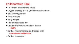 Collaborative Care
• Treatment of underline cause
• Oxygen therapy 2 --- 6 l/min by nasal catheter
• Rest-activity period
• Drug therapy
• Daily weight
• Sodium restricted diet
• Circulatory/ventricular assist device
• (IABP)
• Cardiac resynchronization therapy with
• cardioverter-defibrillator
• Cardiac transplant
 