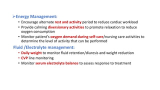 Energy Management:
• Encourage alternate rest and activity period to reduce cardiac workload
• Provide calming diversionary activities to promote relaxation to reduce
oxygen consumption
• Monitor patient’s oxygen demand during self-care/nursing care activities to
determine the level of activity that can be performed
Fluid /Electrolyte management:
• Daily weight to monitor fluid retention/diuresis and weight reduction
• CVP line monitoring
• Monitor serum electrolyte balance to assess response to treatment
 