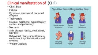 Clinical manifestation of (CHF)
• Chest Pain
• Fatigue
• Dyspnea / paroxysmal nocturnal
dyspnea
• Tachycardia
• Edema / peripheral, hepatomegaly,
ascites, and pulmonary
• Nocturia
• Skin changes /dusky, cool, damp,
hair loss
• Behavioral Changes/ restlessness,
confusion, impaired attention and
memory
• Weight Changes
 