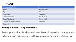 CASE
History of Present Complaint (HPC)
Patient presented to the clinic with complaints of palpitation, chest pain that
radiates from the left arm and breathlessness exertion for a period of six weeks.
Demographic Data
Name Malin Ahmed
Age 57 years
Department Cardiology
Date of admission 26th 08 2023
Date of discharge 30th 08 2023
Duration of hospitalization Five days
Diagnosis
 