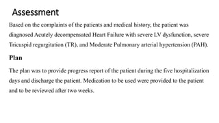 Assessment
Based on the complaints of the patients and medical history, the patient was
diagnosed Acutely decompensated Heart Failure with severe LV dysfunction, severe
Tricuspid regurgitation (TR), and Moderate Pulmonary arterial hypertension (PAH).
Plan
The plan was to provide progress report of the patient during the five hospitalization
days and discharge the patient. Medication to be used were provided to the patient
and to be reviewed after two weeks.
 